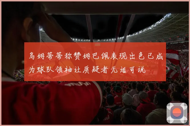 乌姆蒂蒂称赞姆巴佩表现出色已成为球队领袖让质疑者无话可说