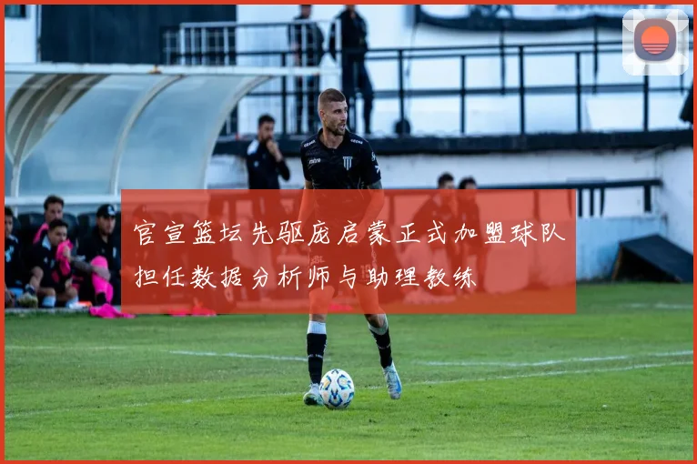 官宣篮坛先驱庞启蒙正式加盟球队担任数据分析师与助理教练