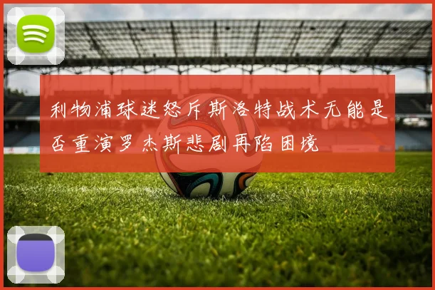 利物浦球迷怒斥斯洛特战术无能是否重演罗杰斯悲剧再陷困境