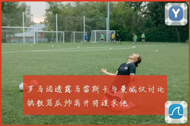 罗马诺透露马雷斯卡与曼城仅讨论执教若瓜帅离开将追求他