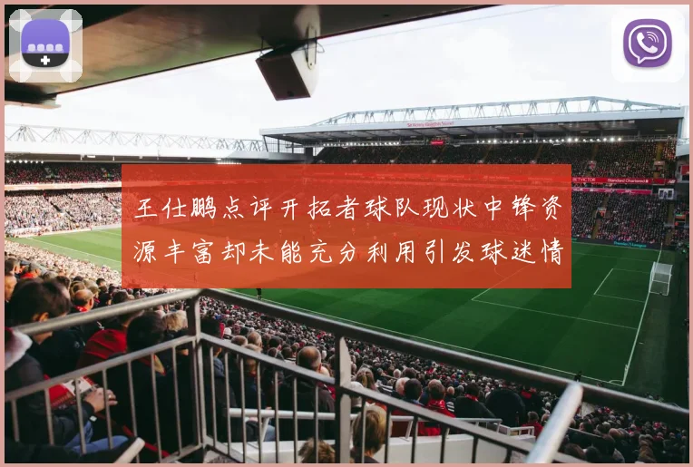 王仕鹏点评开拓者球队现状中锋资源丰富却未能充分利用引发球迷情感交织
