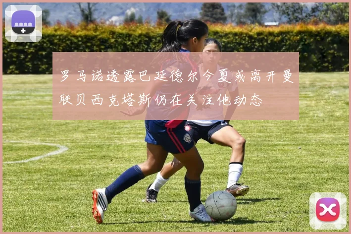 罗马诺透露巴延德尔今夏或离开曼联贝西克塔斯仍在关注他动态