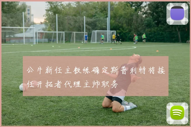 公牛新任主教练确定斯普利特将接任开拓者代理主帅职务
