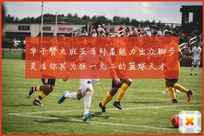 华子赞文班亚马封盖能力出众脚步灵活称其为独一无二的篮球天才