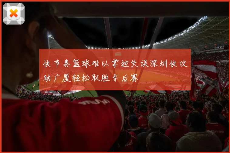 快节奏篮球难以掌控失误深圳快攻助广厦轻松取胜季后赛