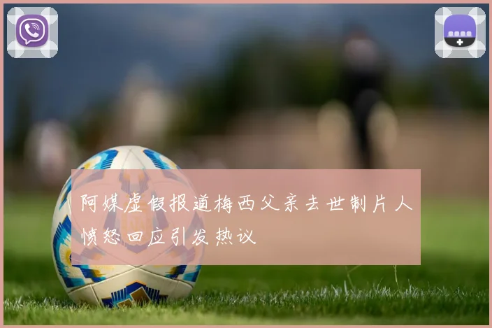 阿媒虚假报道梅西父亲去世制片人愤怒回应引发热议