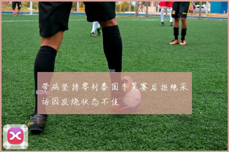 带病坚持零封泰国李昊赛后拒绝采访因发烧状态不佳