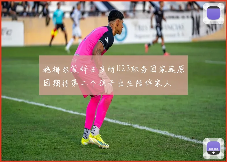 施梅尔策辞去多特U23职务因家庭原因期待第二个孩子出生陪伴家人