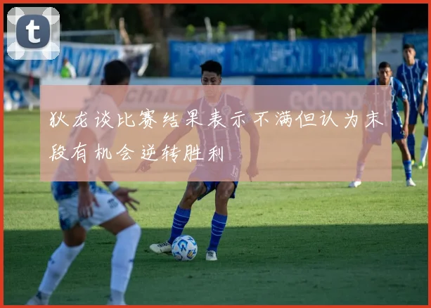 狄龙谈比赛结果表示不满但认为末段有机会逆转胜利