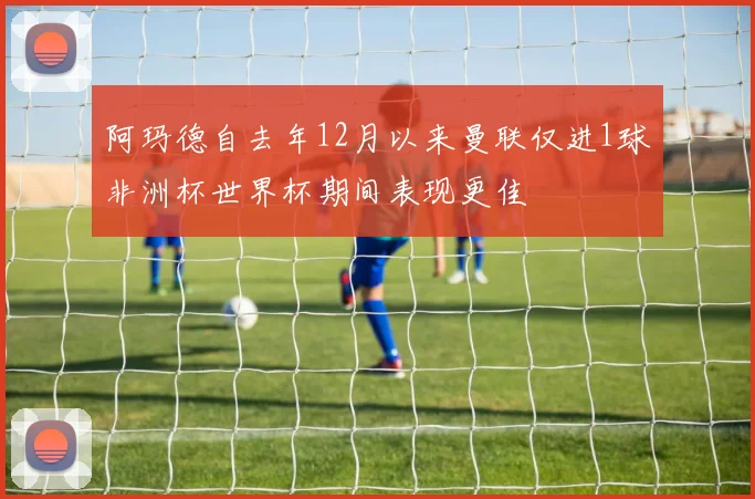 阿玛德自去年12月以来曼联仅进1球非洲杯世界杯期间表现更佳