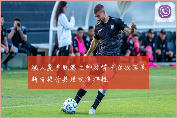 湖人夏季联赛主帅称赞卡尔投篮果断将提升其进攻多样性