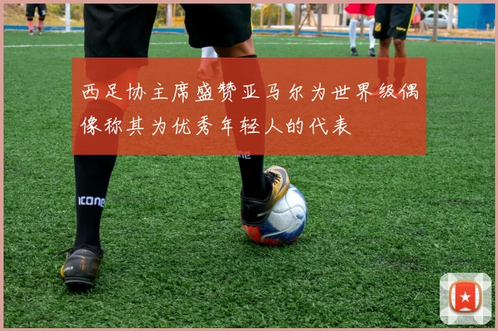 西足协主席盛赞亚马尔为世界级偶像称其为优秀年轻人的代表